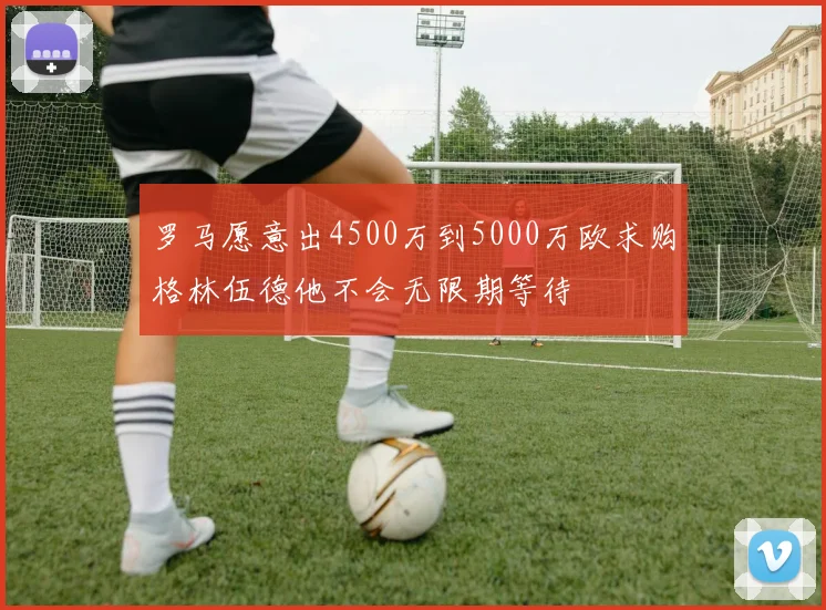 罗马愿意出4500万到5000万欧求购格林伍德他不会无限期等待