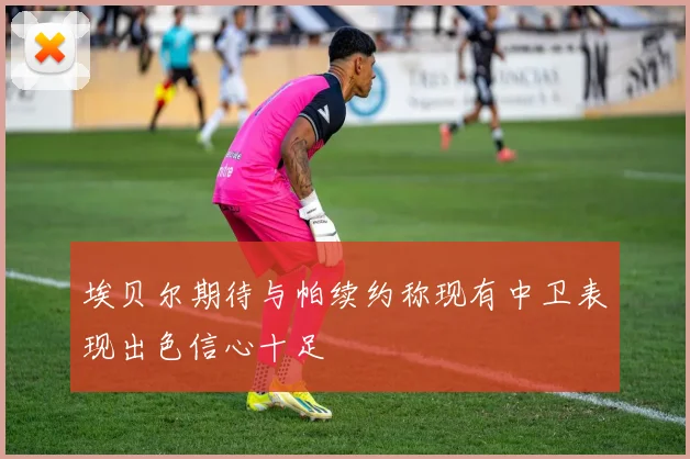 埃贝尔期待与帕续约称现有中卫表现出色信心十足