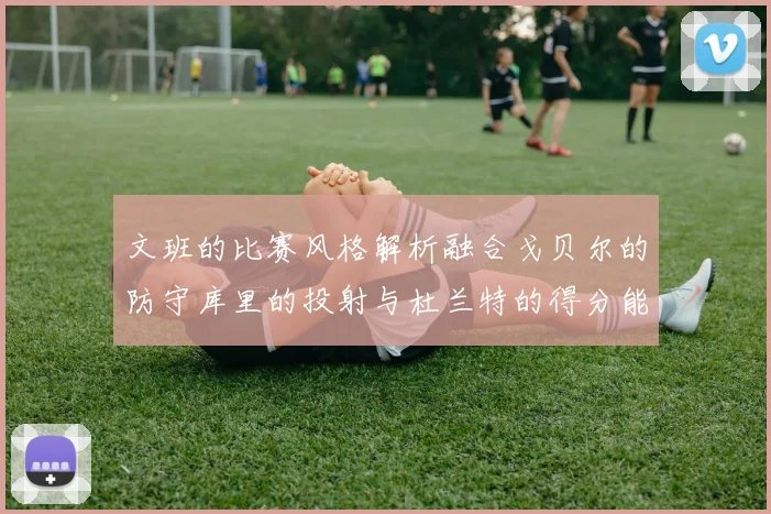 文班的比赛风格解析融合戈贝尔的防守库里的投射与杜兰特的得分能力