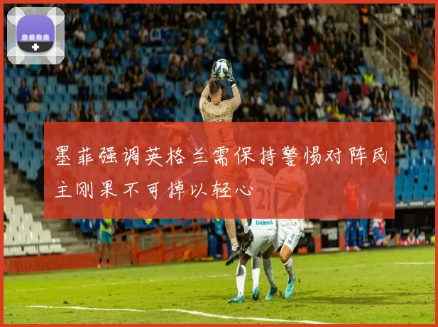 墨菲强调英格兰需保持警惕对阵民主刚果不可掉以轻心