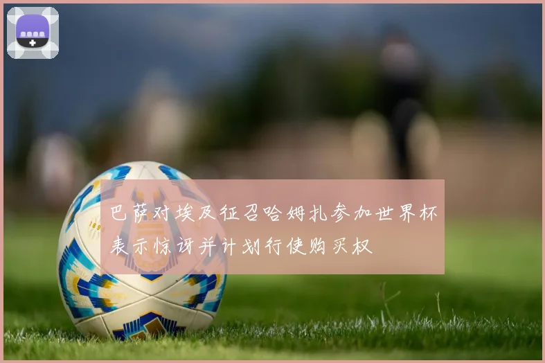 巴萨对埃及征召哈姆扎参加世界杯表示惊讶并计划行使购买权