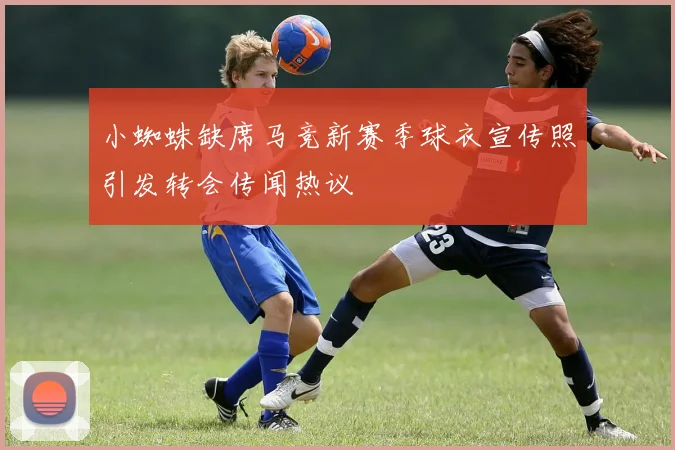 小蜘蛛缺席马竞新赛季球衣宣传照引发转会传闻热议