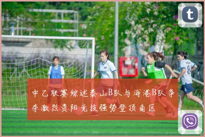 中乙联赛综述泰山B队与海港B队争夺激烈贵阳竞技强势登顶南区