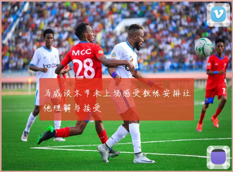 马威谈末节未上场感受教练安排让他理解与接受