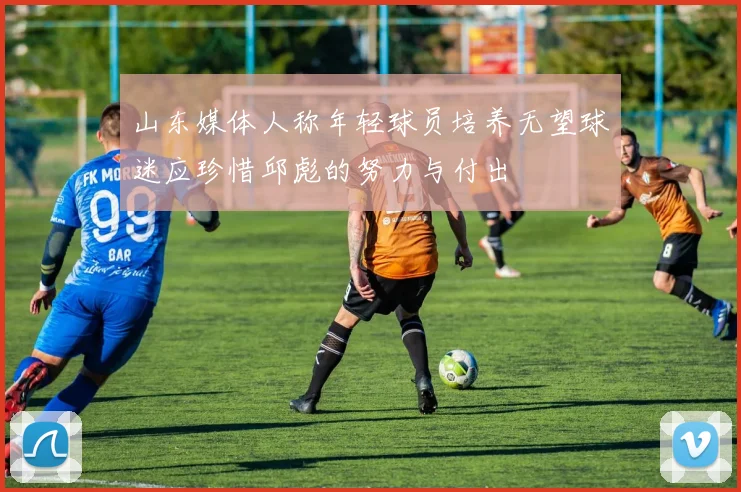 山东媒体人称年轻球员培养无望球迷应珍惜邱彪的努力与付出