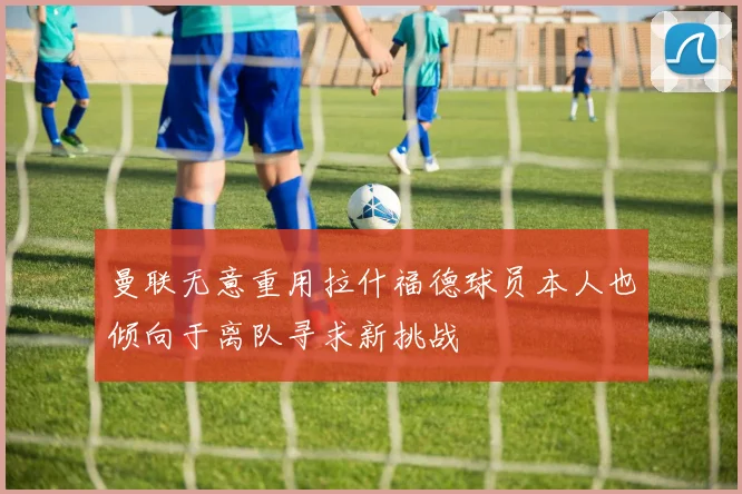 曼联无意重用拉什福德球员本人也倾向于离队寻求新挑战