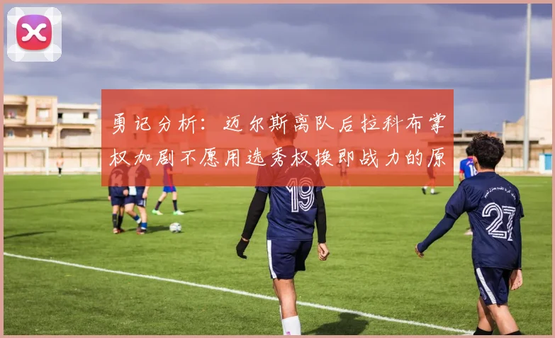 勇记分析：迈尔斯离队后拉科布掌权加剧不愿用选秀权换即战力的原因