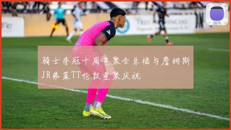 骑士夺冠十周年聚会乐福与詹姆斯JR弗莱TT伦敦重聚庆祝