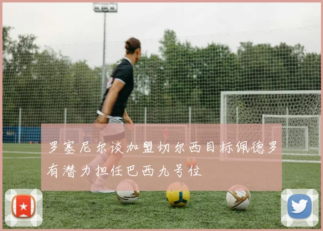 罗塞尼尔谈加盟切尔西目标佩德罗有潜力担任巴西九号位