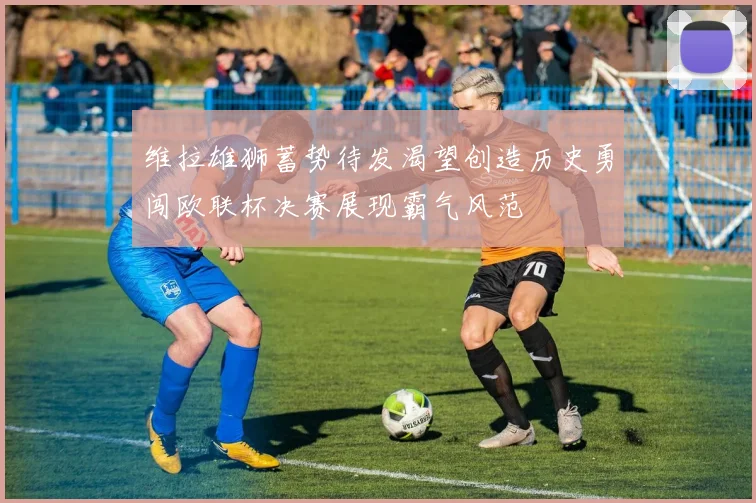 维拉雄狮蓄势待发渴望创造历史勇闯欧联杯决赛展现霸气风范
