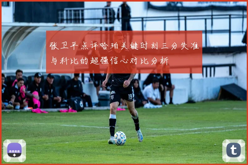 张卫平点评哈珀关键时刻三分失准与科比的超强信心对比分析