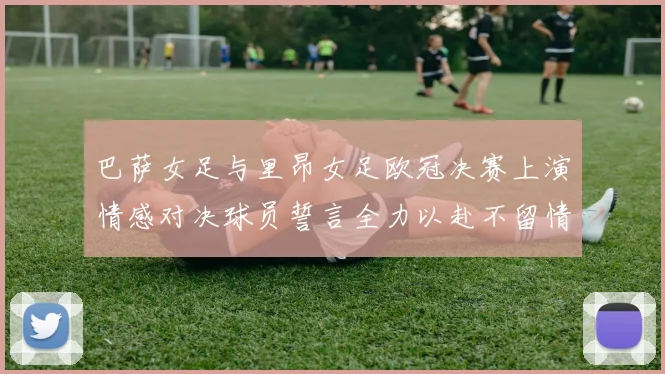 巴萨女足与里昂女足欧冠决赛上演情感对决球员誓言全力以赴不留情面