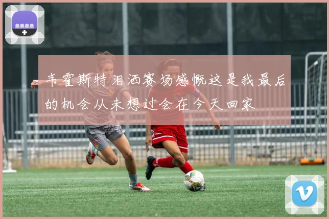 韦霍斯特泪洒赛场感慨这是我最后的机会从未想过会在今天回家