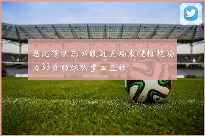 恩比德状态回暖近五场表现惊艳场均33分助球队重回正轨