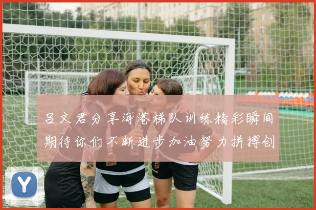 吕文君分享海港梯队训练精彩瞬间期待你们不断进步加油努力拼搏创造辉煌