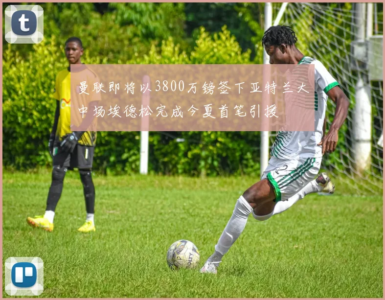 曼联即将以3800万镑签下亚特兰大中场埃德松完成今夏首笔引援