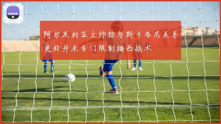阿尔及利亚主帅称与斯卡洛尼关系良好并未专门限制梅西战术