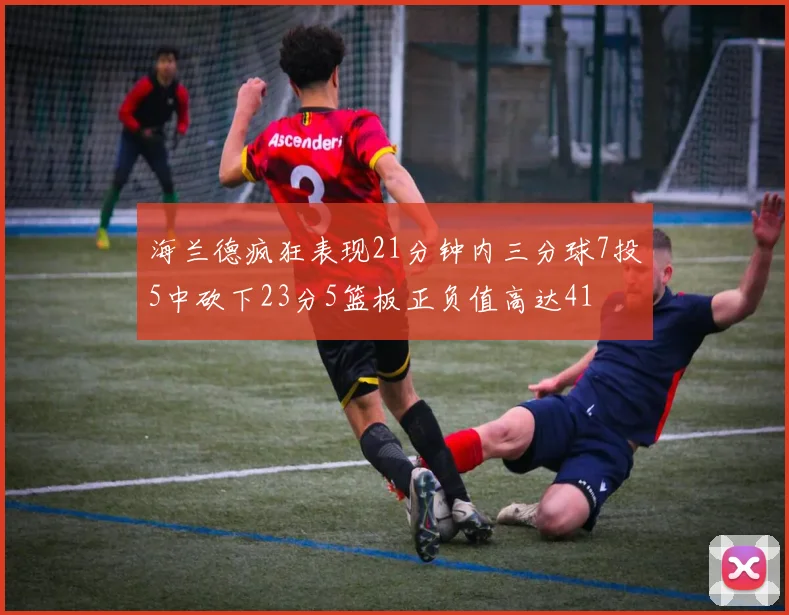 海兰德疯狂表现21分钟内三分球7投5中砍下23分5篮板正负值高达41