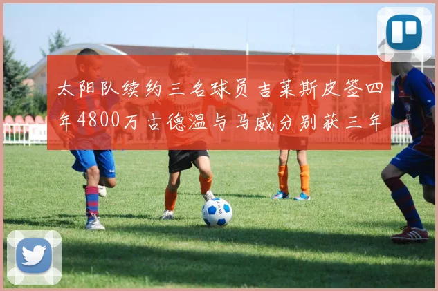太阳队续约三名球员吉莱斯皮签四年4800万古德温与马威分别获三年合同