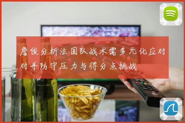 詹俊分析法国队战术需多元化应对对手防守压力与得分点挑战