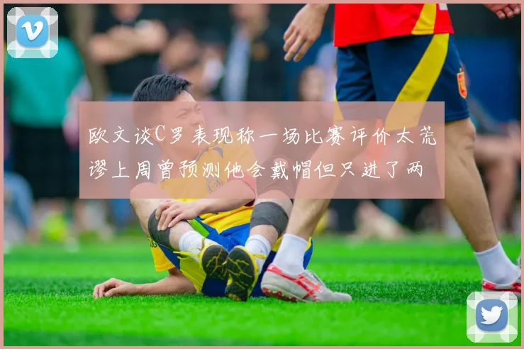 欧文谈C罗表现称一场比赛评价太荒谬上周曾预测他会戴帽但只进了两个球