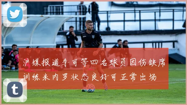 沪媒报道李可等四名球员因伤缺席训练米内罗状态良好可正常出场